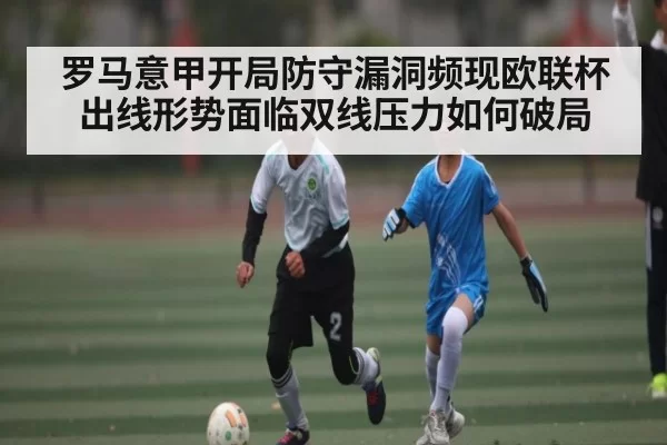 罗马意甲开局防守漏洞频现欧联杯出线形势面临双线压力如何破局 - PG